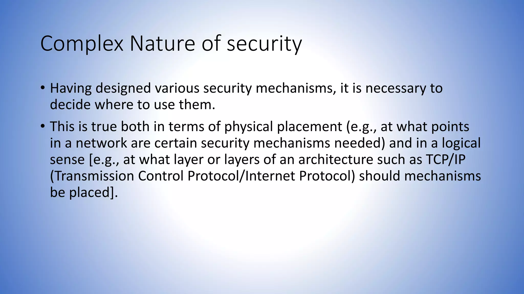 Complex Nature of security
• Having designed various security mechanisms, it is necessary to
decide where to use them.
• This is true both in terms of physical placement (e.g., at what points
in a network are certain security mechanisms needed) and in a logical
sense [e.g., at what layer or layers of an architecture such as TCP/IP
(Transmission Control Protocol/Internet Protocol) should mechanisms
be placed].
 