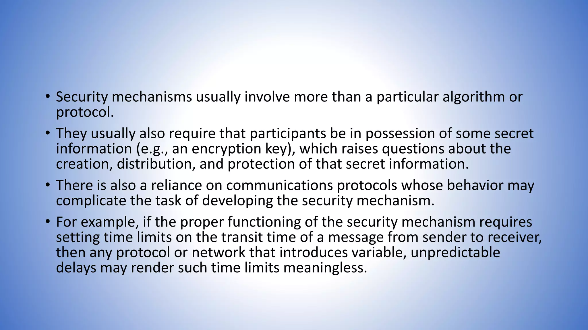 • Security mechanisms usually involve more than a particular algorithm or
protocol.
• They usually also require that participants be in possession of some secret
information (e.g., an encryption key), which raises questions about the
creation, distribution, and protection of that secret information.
• There is also a reliance on communications protocols whose behavior may
complicate the task of developing the security mechanism.
• For example, if the proper functioning of the security mechanism requires
setting time limits on the transit time of a message from sender to receiver,
then any protocol or network that introduces variable, unpredictable
delays may render such time limits meaningless.
 