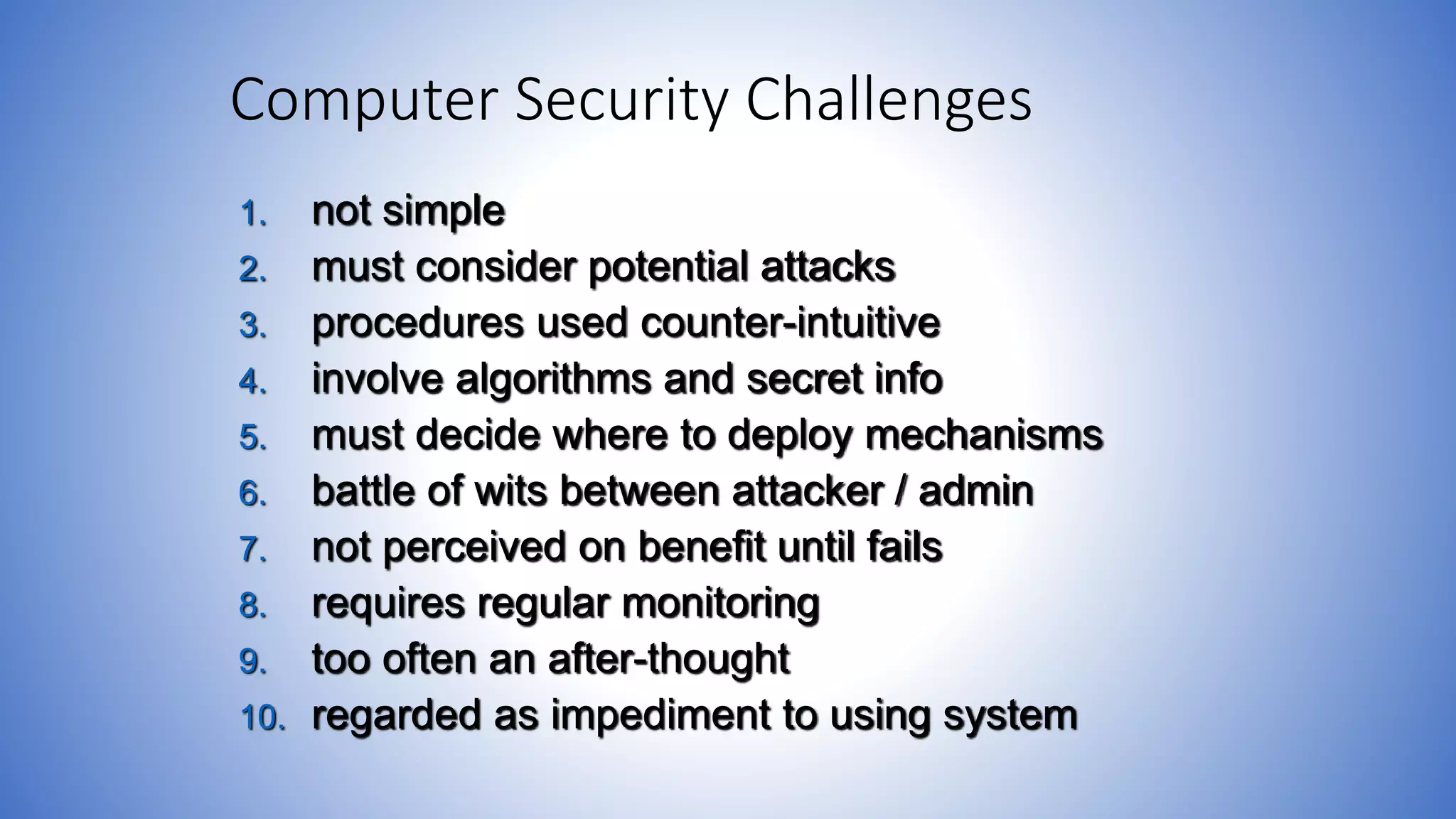 Computer Security Challenges
1. not simple
2. must consider potential attacks
3. procedures used counter-intuitive
4. involve algorithms and secret info
5. must decide where to deploy mechanisms
6. battle of wits between attacker / admin
7. not perceived on benefit until fails
8. requires regular monitoring
9. too often an after-thought
10. regarded as impediment to using system
 