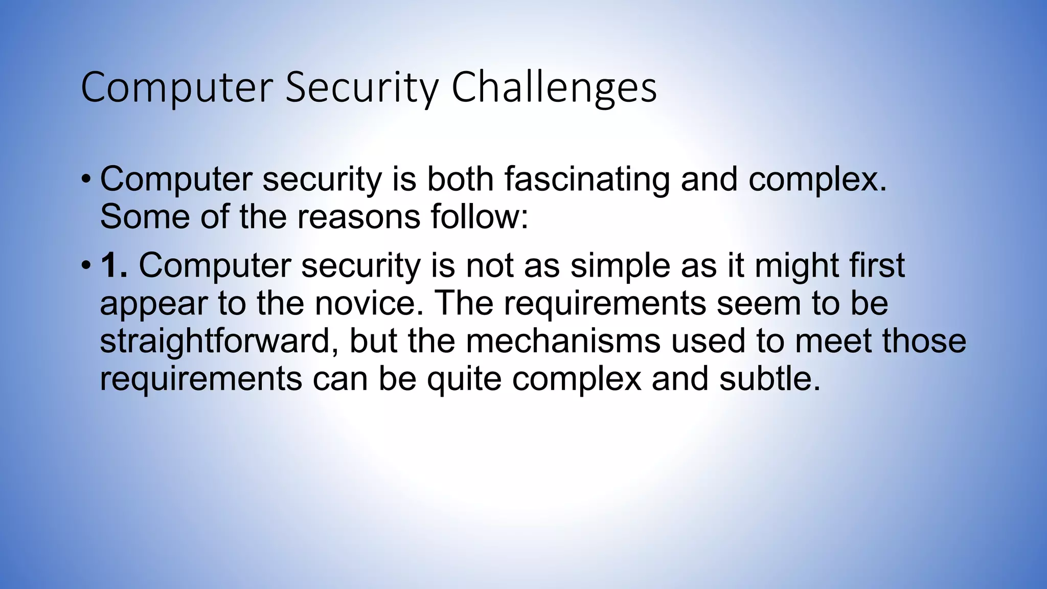 Computer Security Challenges
• Computer security is both fascinating and complex.
Some of the reasons follow:
• 1. Computer security is not as simple as it might first
appear to the novice. The requirements seem to be
straightforward, but the mechanisms used to meet those
requirements can be quite complex and subtle.
 