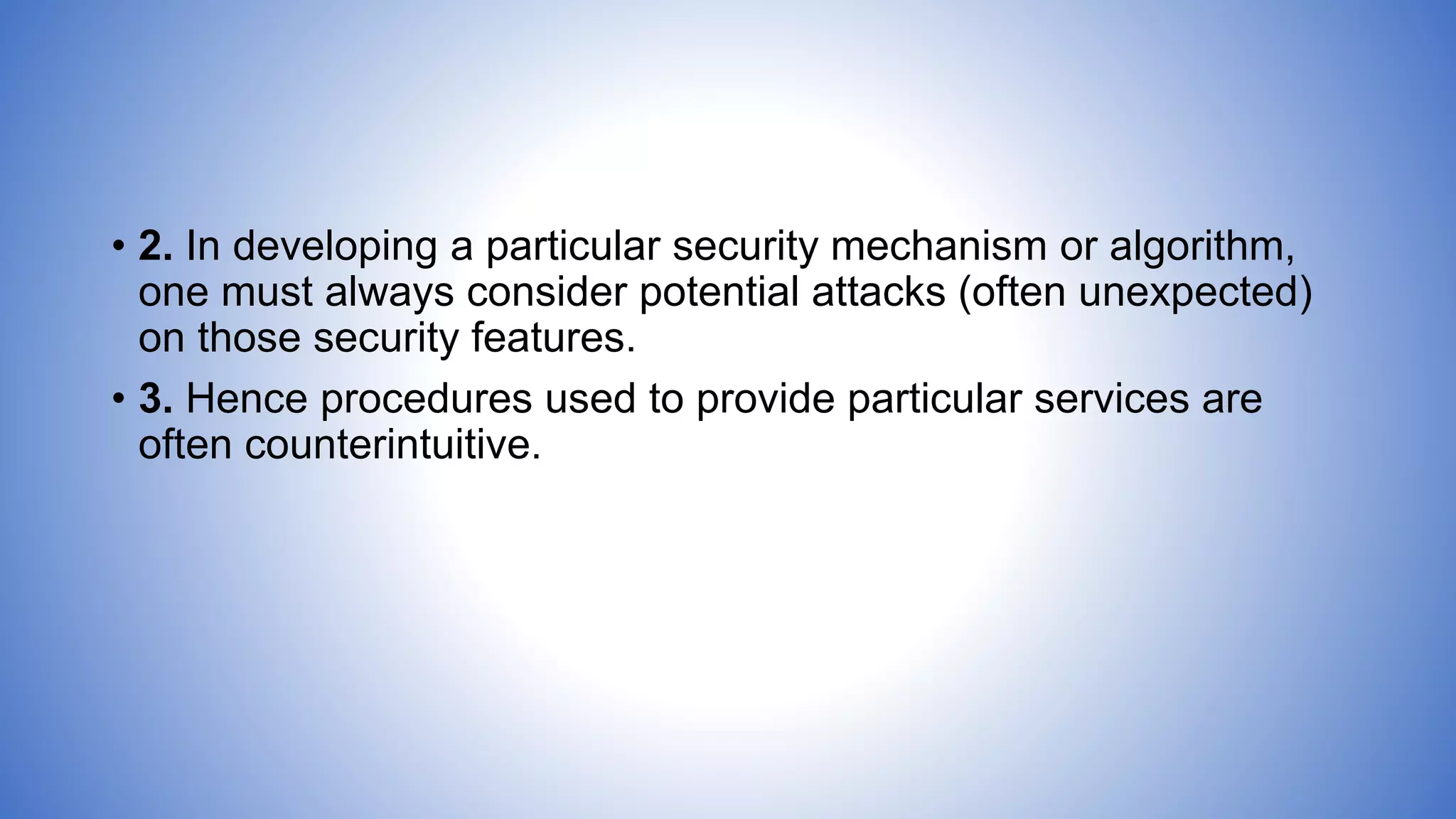 • 2. In developing a particular security mechanism or algorithm,
one must always consider potential attacks (often unexpected)
on those security features.
• 3. Hence procedures used to provide particular services are
often counterintuitive.
 