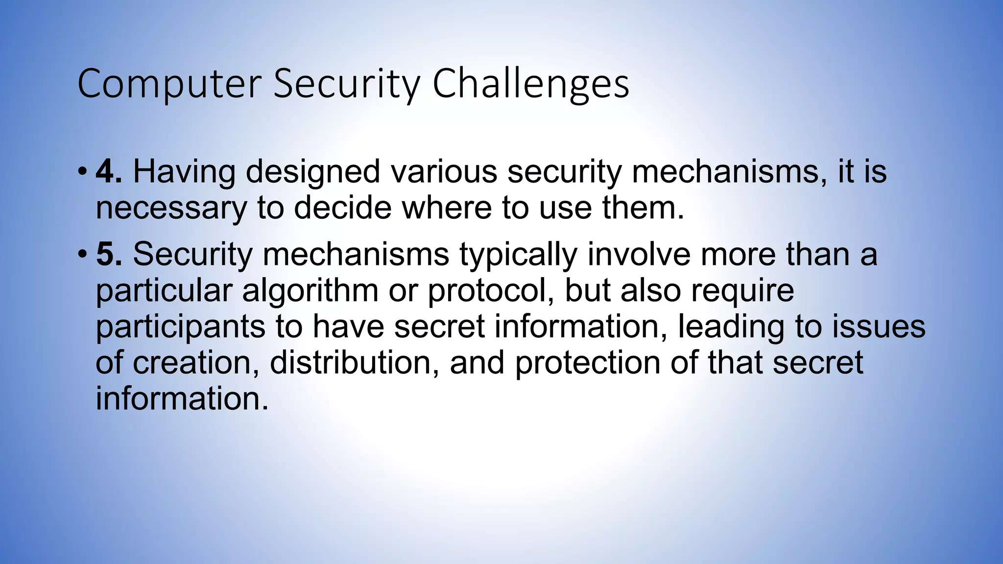 Computer Security Challenges
• 4. Having designed various security mechanisms, it is
necessary to decide where to use them.
• 5. Security mechanisms typically involve more than a
particular algorithm or protocol, but also require
participants to have secret information, leading to issues
of creation, distribution, and protection of that secret
information.
 