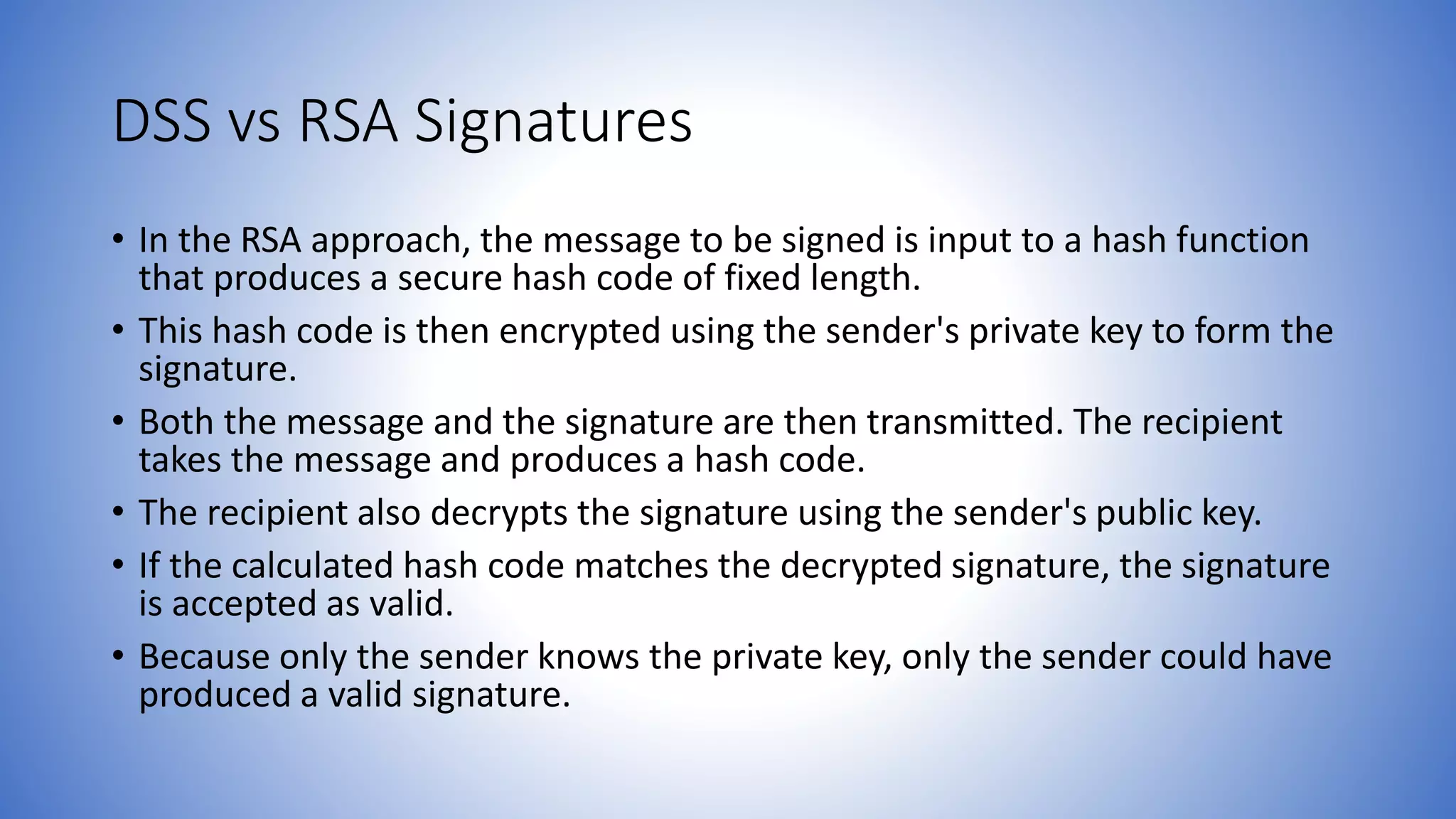 DSS vs RSA Signatures
• In the RSA approach, the message to be signed is input to a hash function
that produces a secure hash code of fixed length.
• This hash code is then encrypted using the sender's private key to form the
signature.
• Both the message and the signature are then transmitted. The recipient
takes the message and produces a hash code.
• The recipient also decrypts the signature using the sender's public key.
• If the calculated hash code matches the decrypted signature, the signature
is accepted as valid.
• Because only the sender knows the private key, only the sender could have
produced a valid signature.
 