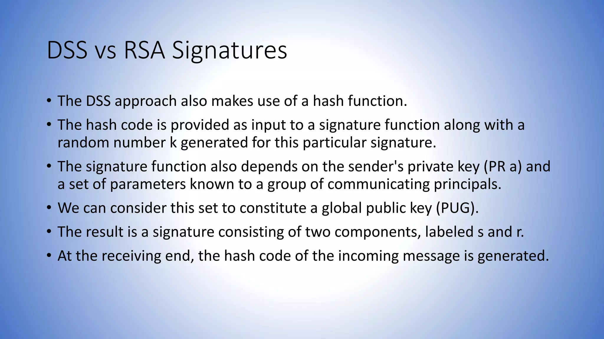 DSS vs RSA Signatures
• The DSS approach also makes use of a hash function.
• The hash code is provided as input to a signature function along with a
random number k generated for this particular signature.
• The signature function also depends on the sender's private key (PR a) and
a set of parameters known to a group of communicating principals.
• We can consider this set to constitute a global public key (PUG).
• The result is a signature consisting of two components, labeled s and r.
• At the receiving end, the hash code of the incoming message is generated.
 