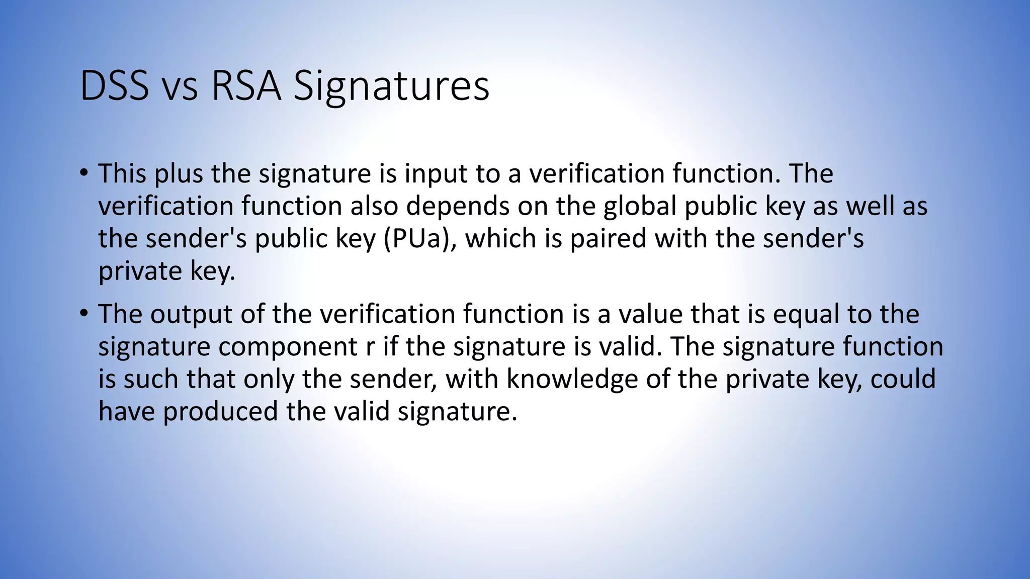 DSS vs RSA Signatures
• This plus the signature is input to a verification function. The
verification function also depends on the global public key as well as
the sender's public key (PUa), which is paired with the sender's
private key.
• The output of the verification function is a value that is equal to the
signature component r if the signature is valid. The signature function
is such that only the sender, with knowledge of the private key, could
have produced the valid signature.
 