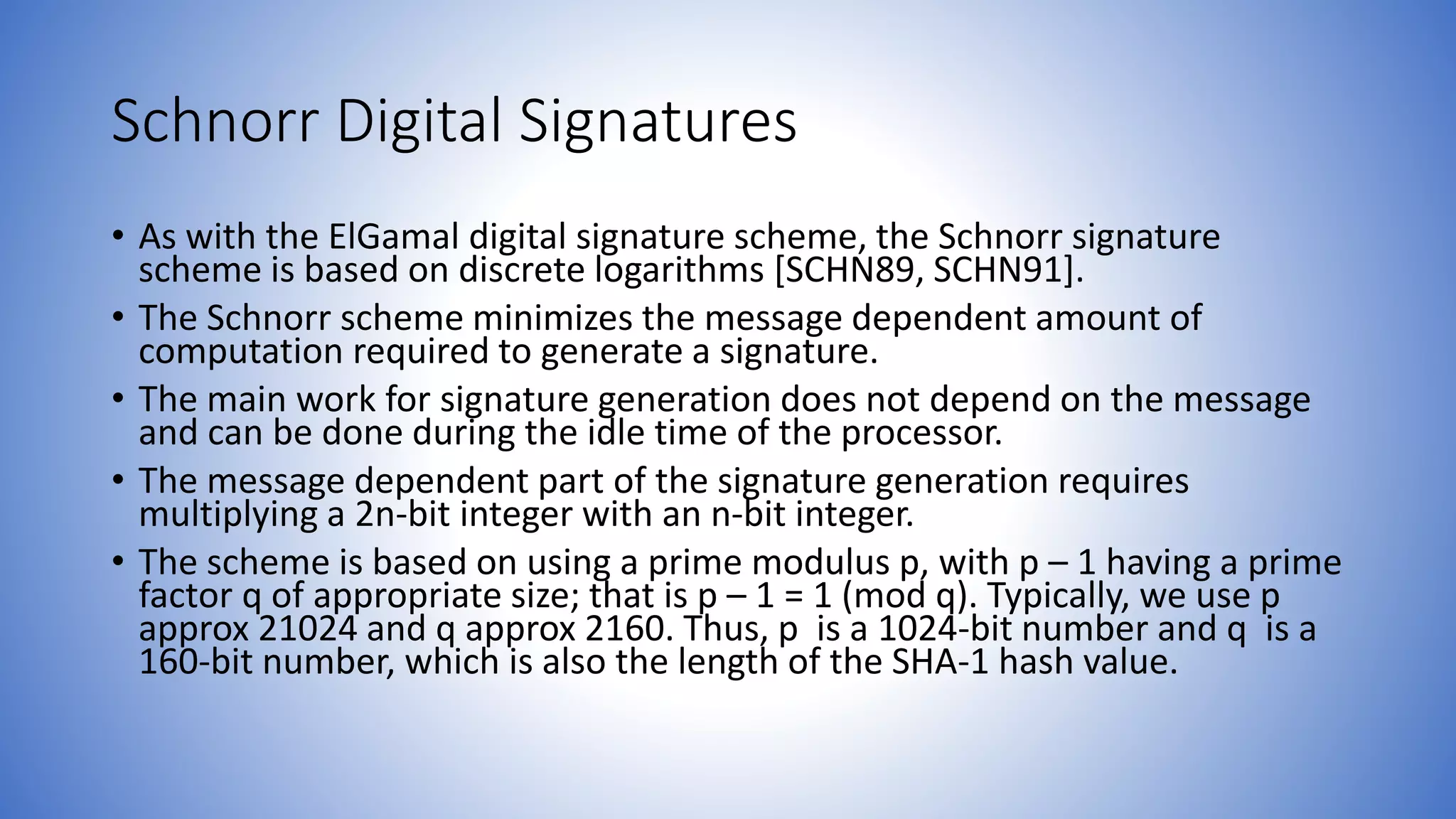 Schnorr Digital Signatures
• As with the ElGamal digital signature scheme, the Schnorr signature
scheme is based on discrete logarithms [SCHN89, SCHN91].
• The Schnorr scheme minimizes the message dependent amount of
computation required to generate a signature.
• The main work for signature generation does not depend on the message
and can be done during the idle time of the processor.
• The message dependent part of the signature generation requires
multiplying a 2n-bit integer with an n-bit integer.
• The scheme is based on using a prime modulus p, with p – 1 having a prime
factor q of appropriate size; that is p – 1 = 1 (mod q). Typically, we use p
approx 21024 and q approx 2160. Thus, p is a 1024-bit number and q is a
160-bit number, which is also the length of the SHA-1 hash value.
 
