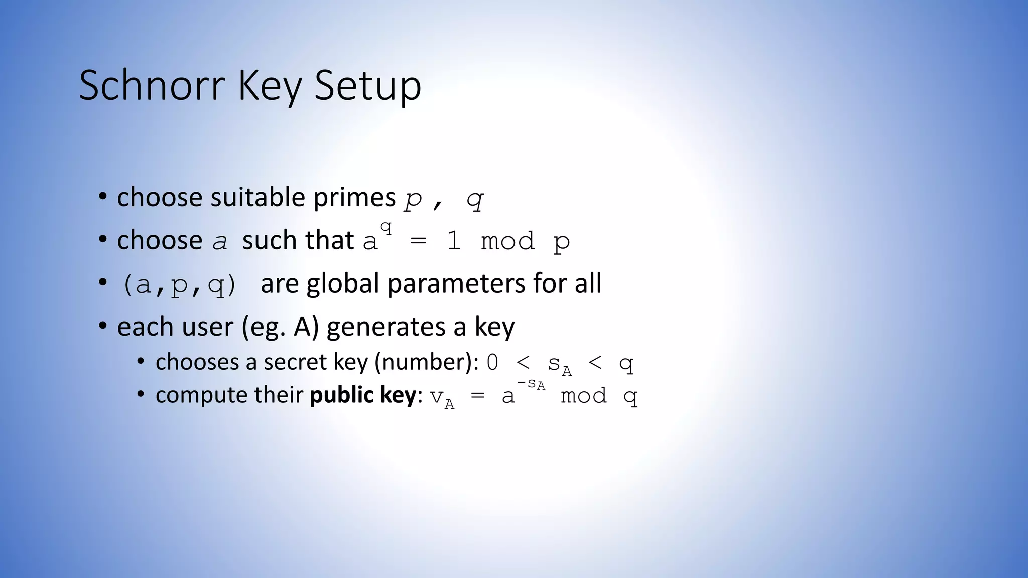 Schnorr Key Setup
• choose suitable primes p , q
• choose a such that a
q
= 1 mod p
• (a,p,q) are global parameters for all
• each user (eg. A) generates a key
• chooses a secret key (number): 0 < sA < q
• compute their public key: vA = a
-sA
mod q
 