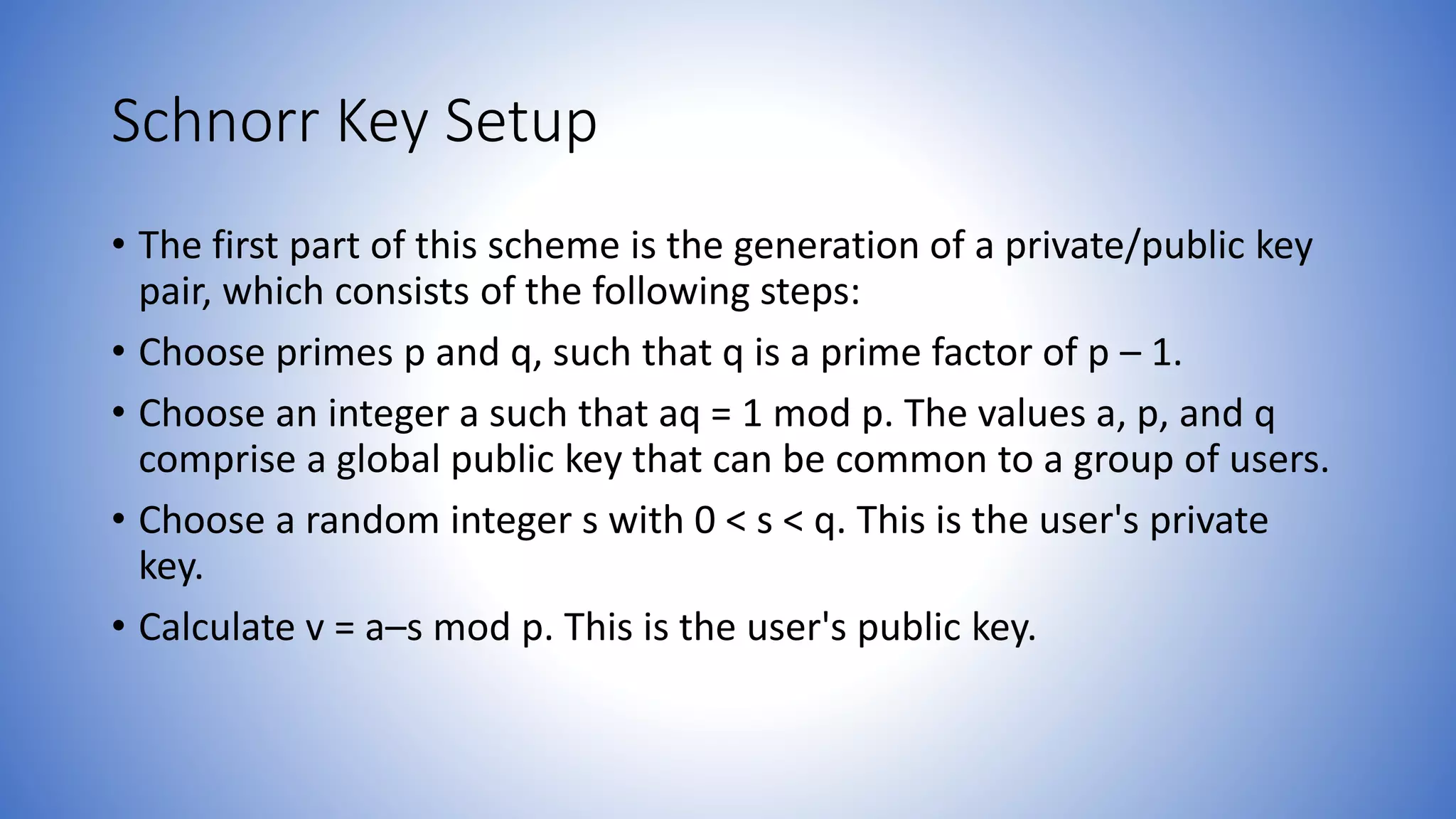 Schnorr Key Setup
• The first part of this scheme is the generation of a private/public key
pair, which consists of the following steps:
• Choose primes p and q, such that q is a prime factor of p – 1.
• Choose an integer a such that aq = 1 mod p. The values a, p, and q
comprise a global public key that can be common to a group of users.
• Choose a random integer s with 0 < s < q. This is the user's private
key.
• Calculate v = a–s mod p. This is the user's public key.
 