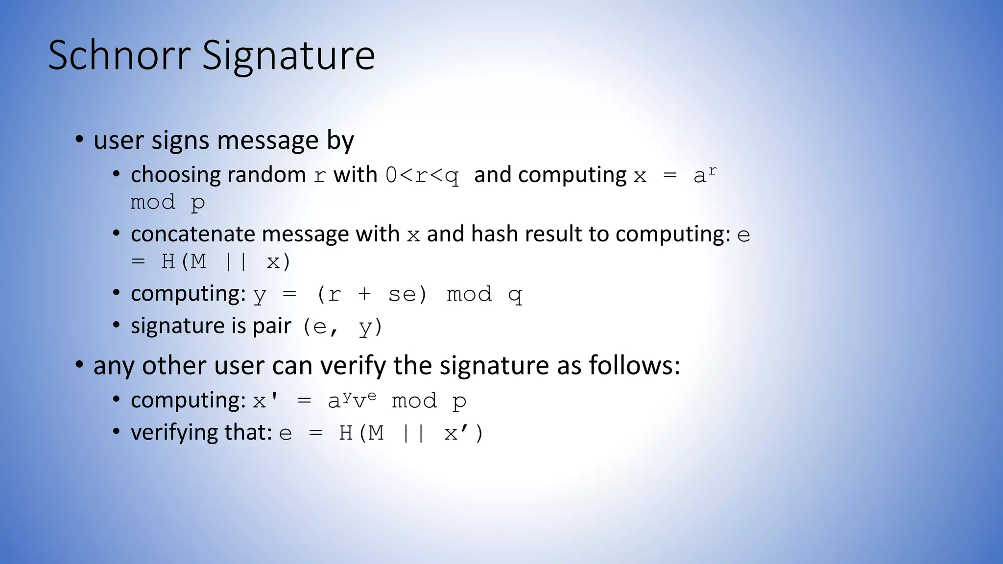 Schnorr Signature
• user signs message by
• choosing random r with 0<r<q and computing x = ar
mod p
• concatenate message with x and hash result to computing: e
= H(M || x)
• computing: y = (r + se) mod q
• signature is pair (e, y)
• any other user can verify the signature as follows:
• computing: x' = ayve mod p
• verifying that: e = H(M || x’)
 