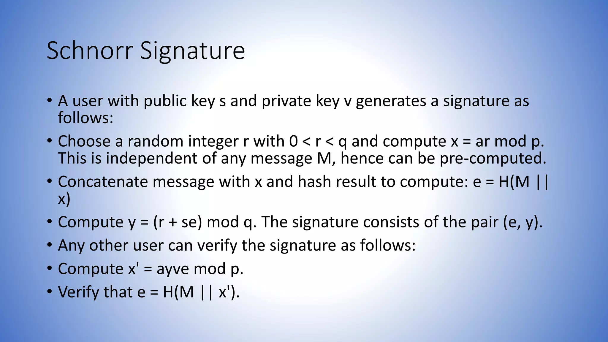 Schnorr Signature
• A user with public key s and private key v generates a signature as
follows:
• Choose a random integer r with 0 < r < q and compute x = ar mod p.
This is independent of any message M, hence can be pre-computed.
• Concatenate message with x and hash result to compute: e = H(M ||
x)
• Compute y = (r + se) mod q. The signature consists of the pair (e, y).
• Any other user can verify the signature as follows:
• Compute x' = ayve mod p.
• Verify that e = H(M || x').
 