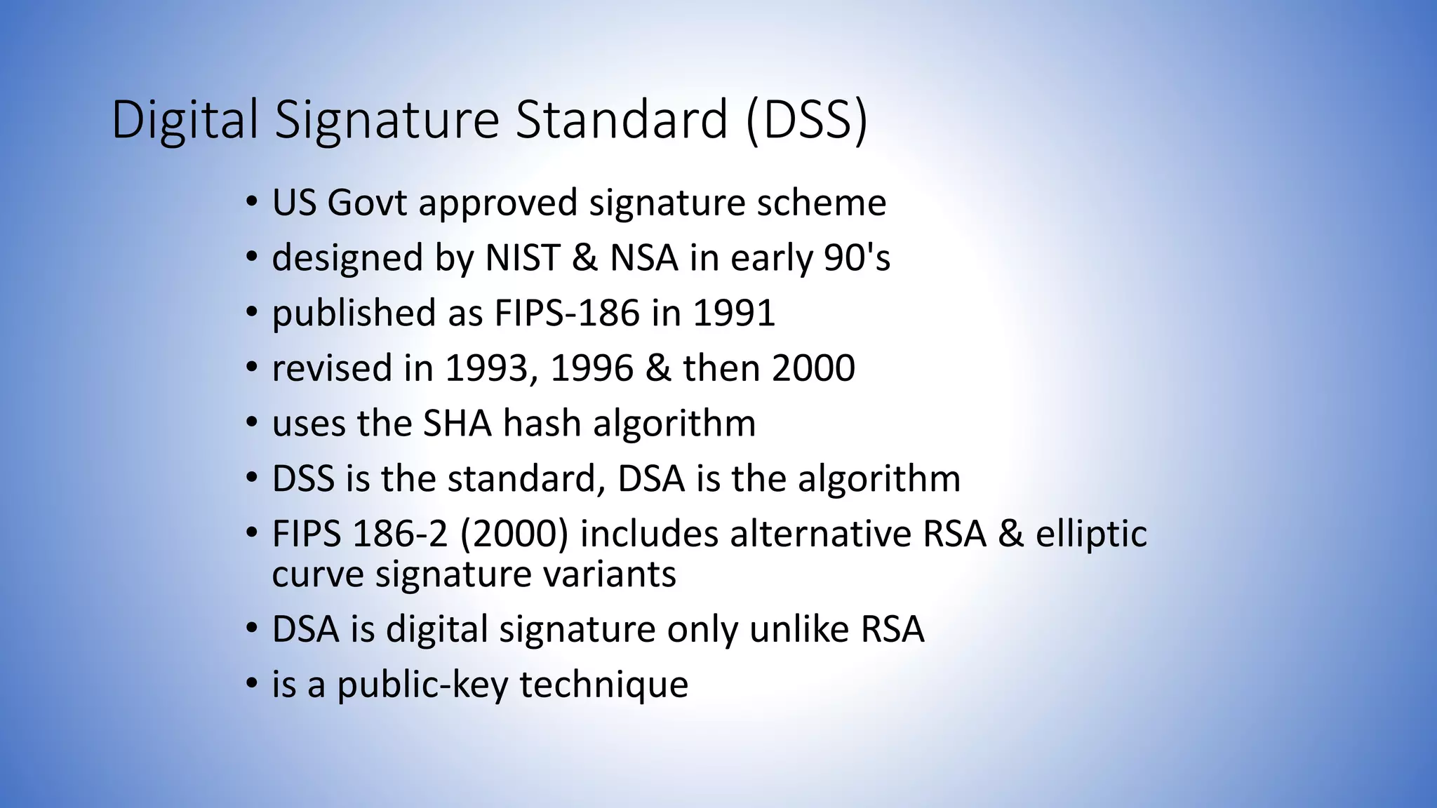 Digital Signature Standard (DSS)
• US Govt approved signature scheme
• designed by NIST & NSA in early 90's
• published as FIPS-186 in 1991
• revised in 1993, 1996 & then 2000
• uses the SHA hash algorithm
• DSS is the standard, DSA is the algorithm
• FIPS 186-2 (2000) includes alternative RSA & elliptic
curve signature variants
• DSA is digital signature only unlike RSA
• is a public-key technique
 