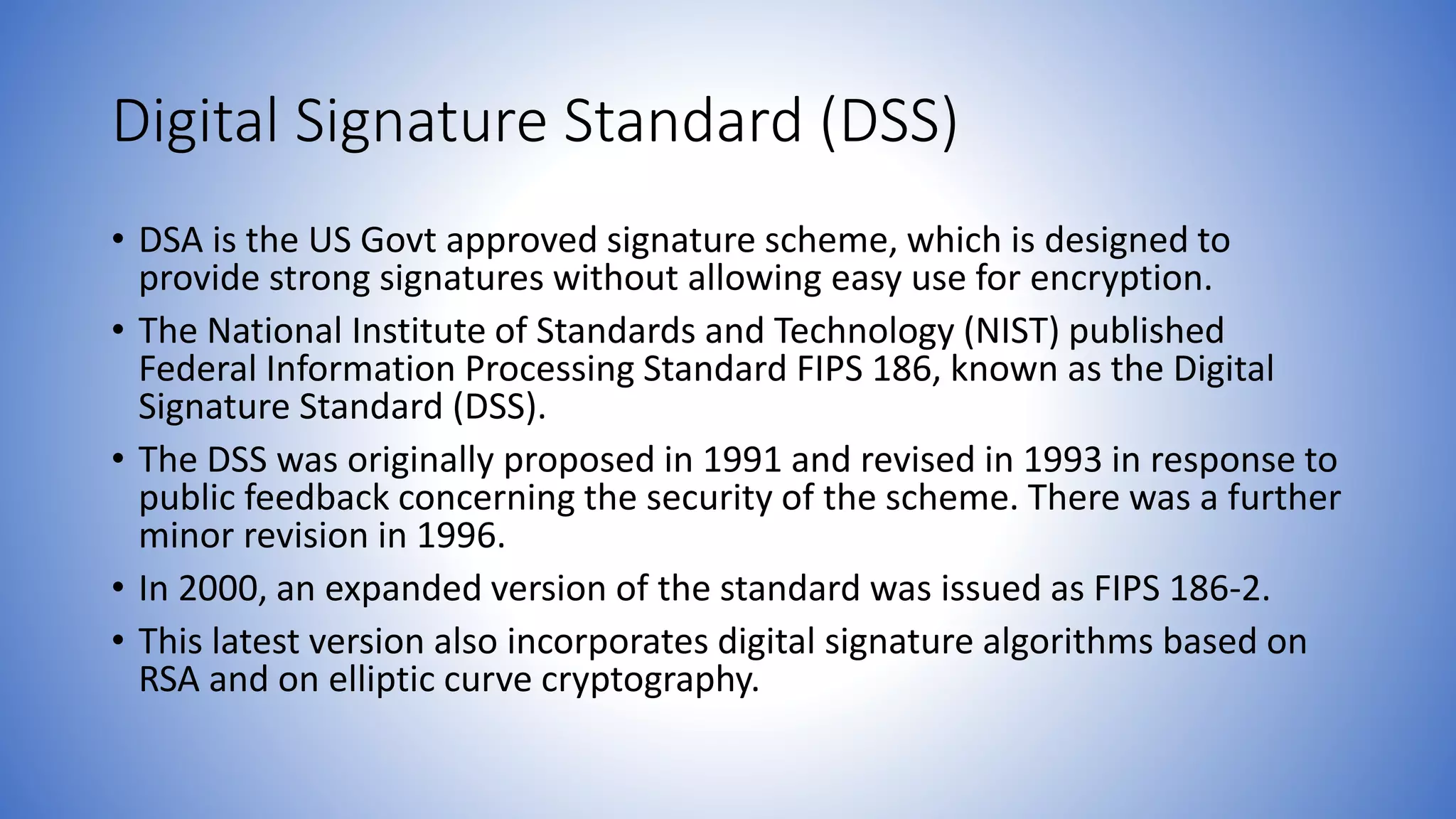 Digital Signature Standard (DSS)
• DSA is the US Govt approved signature scheme, which is designed to
provide strong signatures without allowing easy use for encryption.
• The National Institute of Standards and Technology (NIST) published
Federal Information Processing Standard FIPS 186, known as the Digital
Signature Standard (DSS).
• The DSS was originally proposed in 1991 and revised in 1993 in response to
public feedback concerning the security of the scheme. There was a further
minor revision in 1996.
• In 2000, an expanded version of the standard was issued as FIPS 186-2.
• This latest version also incorporates digital signature algorithms based on
RSA and on elliptic curve cryptography.
 