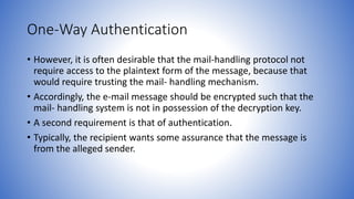 One-Way Authentication
• However, it is often desirable that the mail-handling protocol not
require access to the plaintext form of the message, because that
would require trusting the mail- handling mechanism.
• Accordingly, the e-mail message should be encrypted such that the
mail- handling system is not in possession of the decryption key.
• A second requirement is that of authentication.
• Typically, the recipient wants some assurance that the message is
from the alleged sender.
 