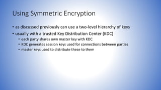 Using Symmetric Encryption
• as discussed previously can use a two-level hierarchy of keys
• usually with a trusted Key Distribution Center (KDC)
• each party shares own master key with KDC
• KDC generates session keys used for connections between parties
• master keys used to distribute these to them
 