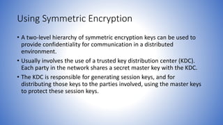 Using Symmetric Encryption
• A two-level hierarchy of symmetric encryption keys can be used to
provide confidentiality for communication in a distributed
environment.
• Usually involves the use of a trusted key distribution center (KDC).
Each party in the network shares a secret master key with the KDC.
• The KDC is responsible for generating session keys, and for
distributing those keys to the parties involved, using the master keys
to protect these session keys.
 