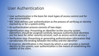 User Authentication
• User authentication is the basis for most types of access control and for
user accountability.
• RFC 2828 defines user authentication as the process of verifying an identity
claimed by or for a system entity.
• An authentication process consists of two steps:
• Identification step: Presenting an identifier to the security system.
(Identifiers should be assigned carefully, because authenticated identities
are the basis for other security services, such as access control service.)
• Verification step: Presenting or generating authentication information that
corroborates the binding between the entity and the identifier.”
• In essence, identification is the means by which a user provides a claimed
identity to the system; user authentication is the means of establishing the
validity of the claim.
 