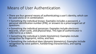 Means of User Authentication
• There are four general means of authenticating a user's identity, which can
be used alone or in combination:
• • Something the individual knows: Examples includes a password, a
personal identification number (PIN), or answers to a prearranged set of
questions.
• • Something the individual possesses: Examples include electronic
keycards, smart cards, and physical keys. This type of authenticator is
referred to as a token.
• • Something the individual is (static biometrics): Examples include
recognition by fingerprint, retina, and face.
• • Something the individual does (dynamic biometrics): Examples include
recognition by voice pattern, handwriting characteristics, and typing
rhythm.
 