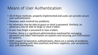 Means of User Authentication
• All of these methods, properly implemented and used, can provide secure
user authentication.
• However, each method has problems.
• An adversary may be able to guess or steal a password. Similarly, an
adversary may be able to forge or steal a token.
• A user may forget a password or lose a token.
• Further, there is a significant administrative overhead for managing
password and token information on systems and securing such information
on systems.
• With respect to biometric authenticators, there are a variety of problems,
including dealing with false positives and false negatives, user acceptance,
cost, and convenience.
 