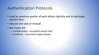 Authentication Protocols
• used to convince parties of each others identity and to exchange
session keys
• may be one-way or mutual
• key issues are
• confidentiality – to protect session keys
• timeliness – to prevent replay attacks
 