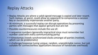 Replay Attacks
• Replay Attacks are where a valid signed message is copied and later resent.
Such replays, at worst, could allow an opponent to compromise a session
key or successfully impersonate another party.
• At minimum, a successful replay can disrupt operations by presenting
parties with messages that appear genuine but are not
• Possible countermeasures include the use of:
• • sequence numbers (generally impractical since must remember last
number used with every communicating party)
• • timestamps (needs synchronized clocks amongst all parties involved,
which can be problematic)
• • challenge/response (using unique, random, unpredictable nonce, but not
suitable for connectionless applications because of handshake overhead)
 