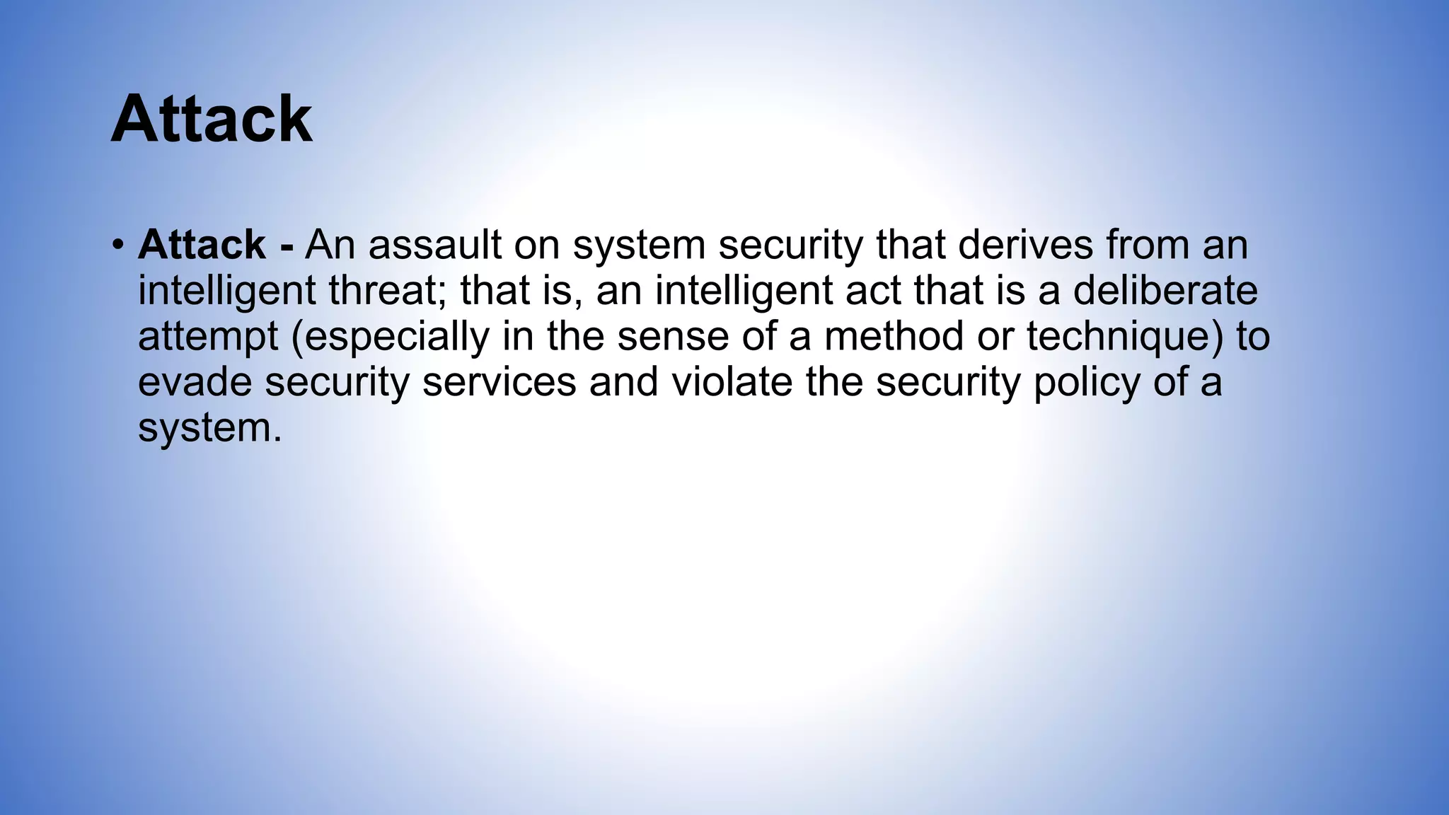 Attack
• Attack - An assault on system security that derives from an
intelligent threat; that is, an intelligent act that is a deliberate
attempt (especially in the sense of a method or technique) to
evade security services and violate the security policy of a
system.
 