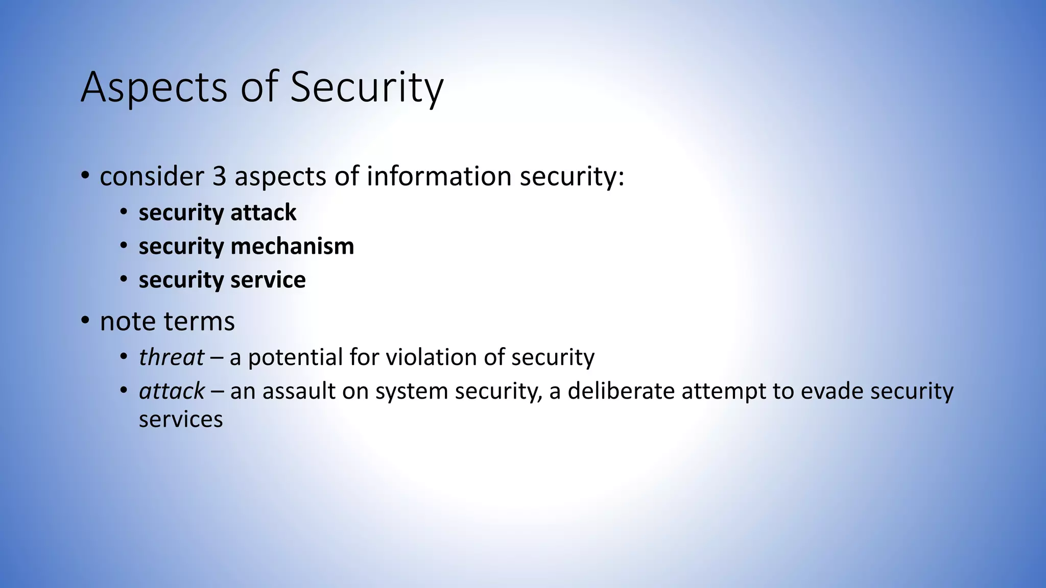 Aspects of Security
• consider 3 aspects of information security:
• security attack
• security mechanism
• security service
• note terms
• threat – a potential for violation of security
• attack – an assault on system security, a deliberate attempt to evade security
services
 