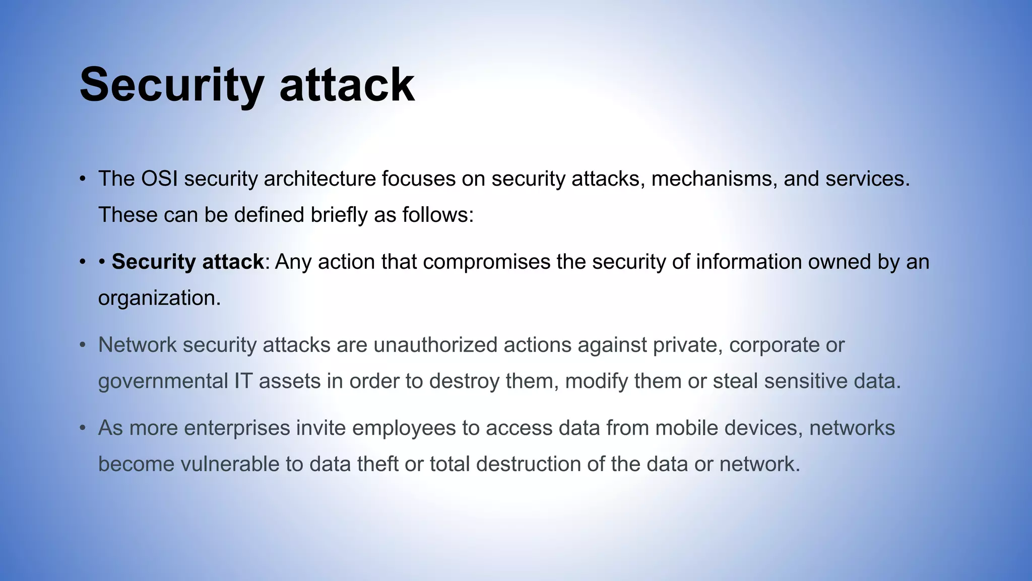 Security attack
• The OSI security architecture focuses on security attacks, mechanisms, and services.
These can be defined briefly as follows:
• • Security attack: Any action that compromises the security of information owned by an
organization.
• Network security attacks are unauthorized actions against private, corporate or
governmental IT assets in order to destroy them, modify them or steal sensitive data.
• As more enterprises invite employees to access data from mobile devices, networks
become vulnerable to data theft or total destruction of the data or network.
 