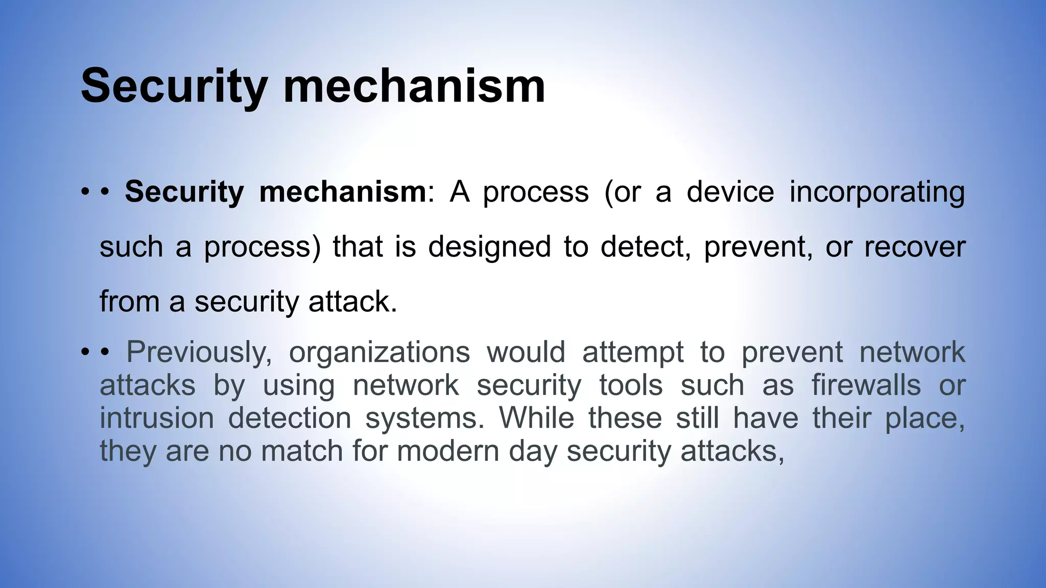 Security mechanism
• • Security mechanism: A process (or a device incorporating
such a process) that is designed to detect, prevent, or recover
from a security attack.
• • Previously, organizations would attempt to prevent network
attacks by using network security tools such as firewalls or
intrusion detection systems. While these still have their place,
they are no match for modern day security attacks,
 