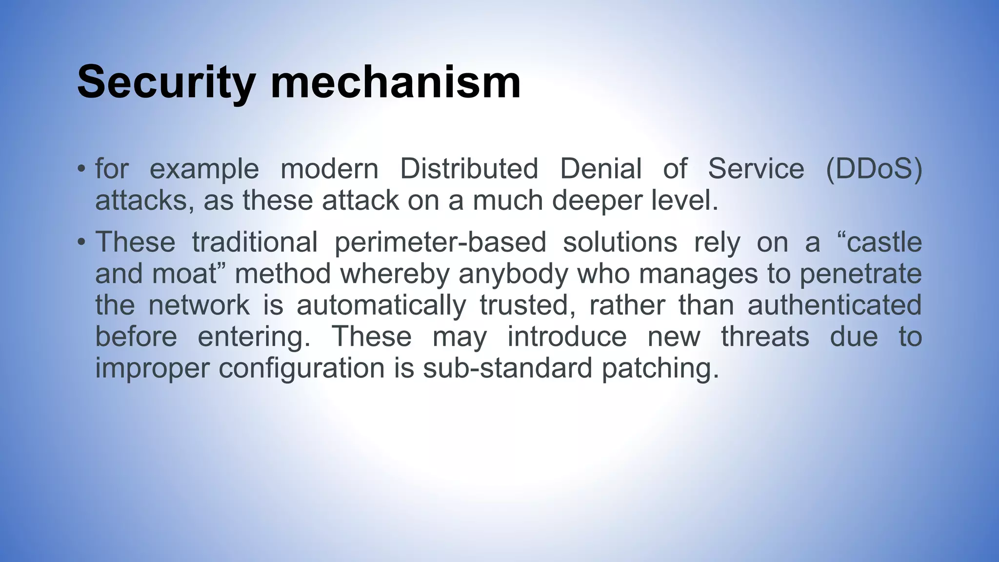 Security mechanism
• for example modern Distributed Denial of Service (DDoS)
attacks, as these attack on a much deeper level.
• These traditional perimeter-based solutions rely on a “castle
and moat” method whereby anybody who manages to penetrate
the network is automatically trusted, rather than authenticated
before entering. These may introduce new threats due to
improper configuration is sub-standard patching.
 