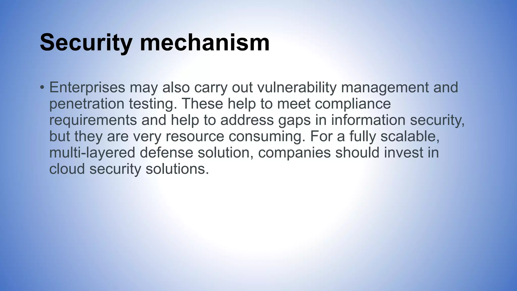 Security mechanism
• Enterprises may also carry out vulnerability management and
penetration testing. These help to meet compliance
requirements and help to address gaps in information security,
but they are very resource consuming. For a fully scalable,
multi-layered defense solution, companies should invest in
cloud security solutions.
 