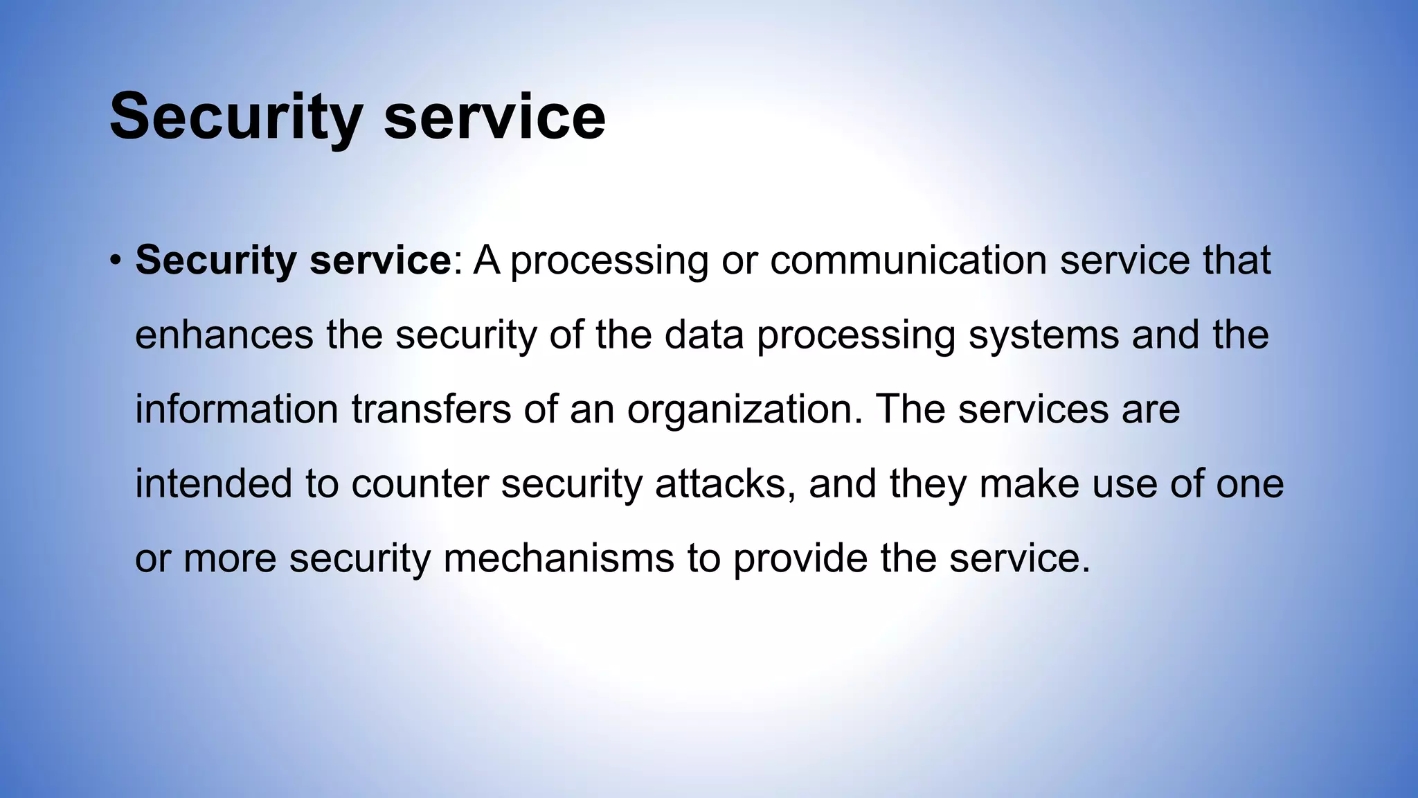 Security service
• Security service: A processing or communication service that
enhances the security of the data processing systems and the
information transfers of an organization. The services are
intended to counter security attacks, and they make use of one
or more security mechanisms to provide the service.
 