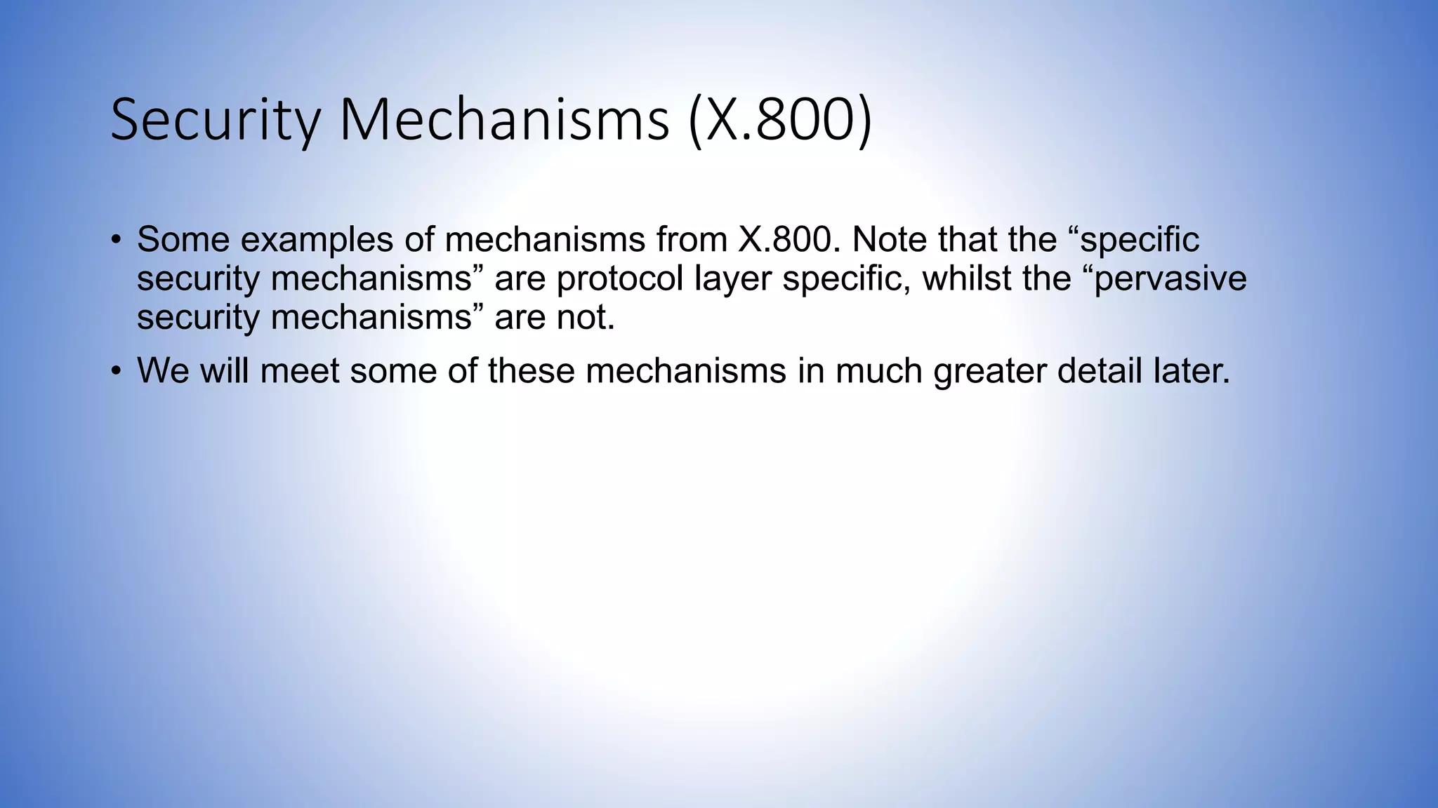 Security Mechanisms (X.800)
• Some examples of mechanisms from X.800. Note that the “specific
security mechanisms” are protocol layer specific, whilst the “pervasive
security mechanisms” are not.
• We will meet some of these mechanisms in much greater detail later.
 