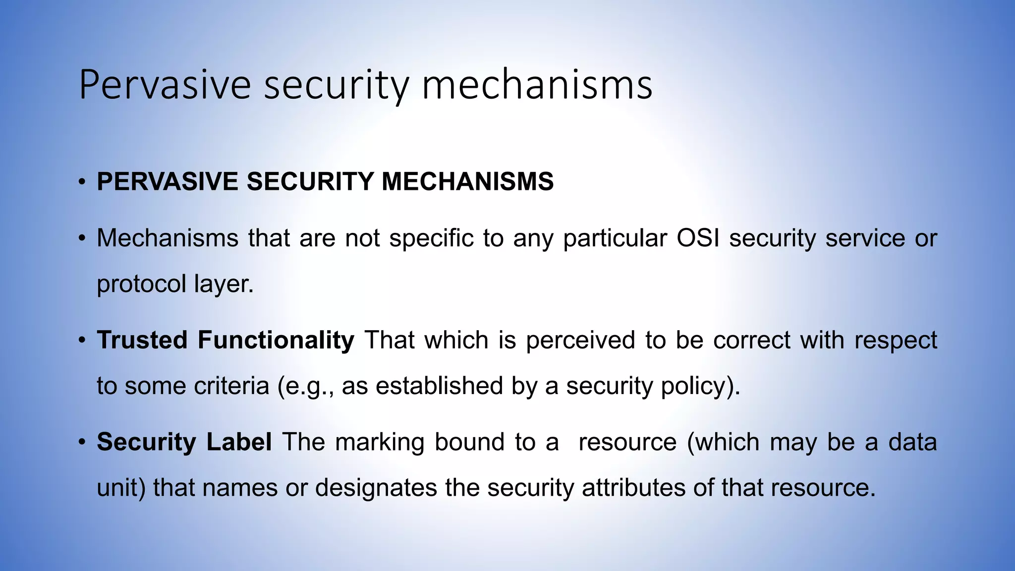 Pervasive security mechanisms
• PERVASIVE SECURITY MECHANISMS
• Mechanisms that are not specific to any particular OSI security service or
protocol layer.
• Trusted Functionality That which is perceived to be correct with respect
to some criteria (e.g., as established by a security policy).
• Security Label The marking bound to a resource (which may be a data
unit) that names or designates the security attributes of that resource.
 