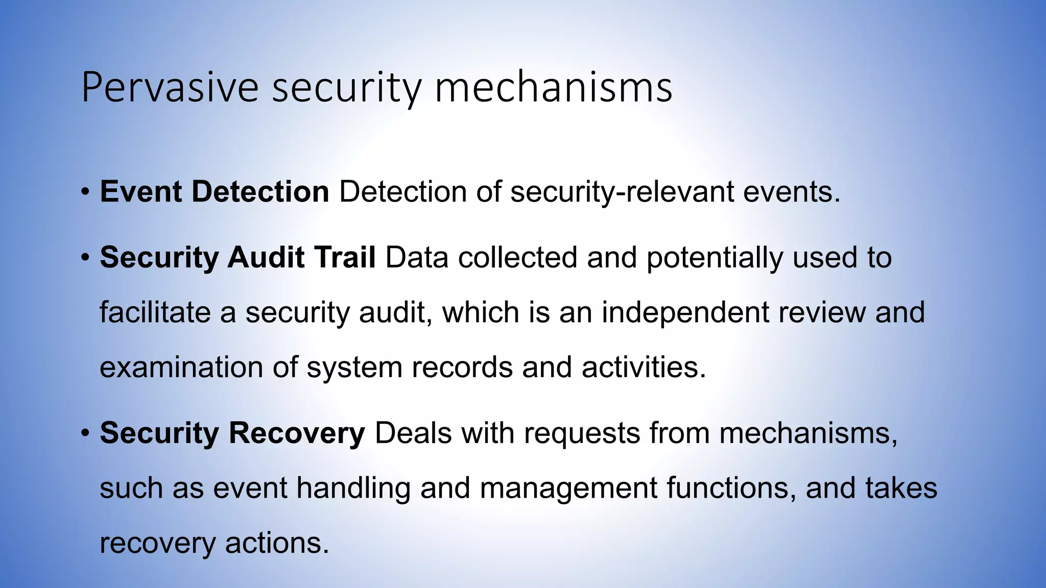 Pervasive security mechanisms
• Event Detection Detection of security-relevant events.
• Security Audit Trail Data collected and potentially used to
facilitate a security audit, which is an independent review and
examination of system records and activities.
• Security Recovery Deals with requests from mechanisms,
such as event handling and management functions, and takes
recovery actions.
 