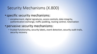 Security Mechanisms (X.800)
•specific security mechanisms:
• encipherment, digital signatures, access controls, data integrity,
authentication exchange, traffic padding, routing control, notarization
•pervasive security mechanisms:
• trusted functionality, security labels, event detection, security audit trails,
security recovery
 
