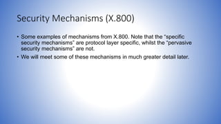 Security Mechanisms (X.800)
• Some examples of mechanisms from X.800. Note that the “specific
security mechanisms” are protocol layer specific, whilst the “pervasive
security mechanisms” are not.
• We will meet some of these mechanisms in much greater detail later.
 