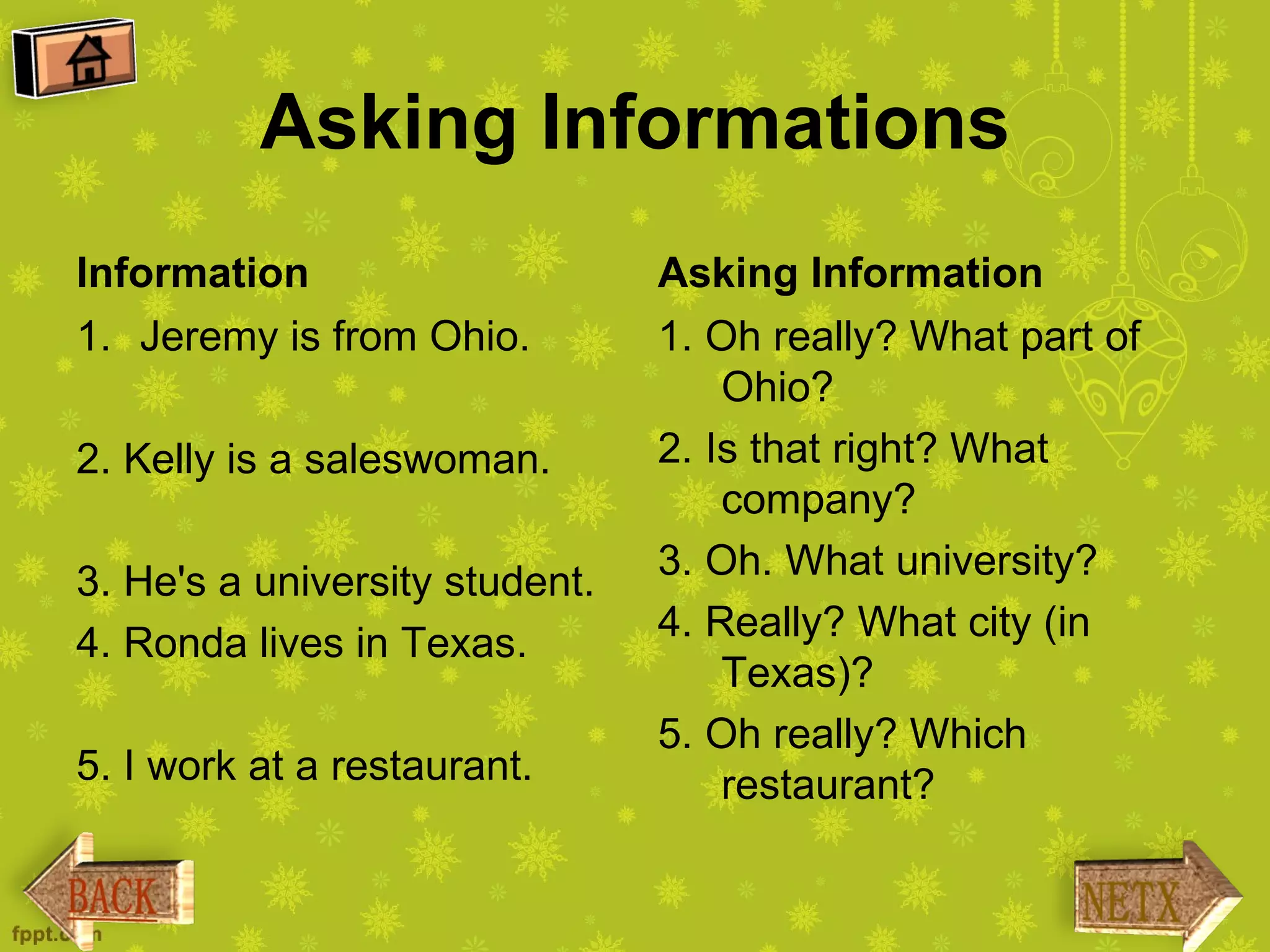 Asking Informations
Information                     Asking Information
1. Jeremy is from Ohio.         1. Oh really? What part of
                                    Ohio?
2. Kelly is a saleswoman.       2. Is that right? What
                                    company?
3. He's a university student.   3. Oh. What university?
4. Ronda lives in Texas.        4. Really? What city (in
                                    Texas)?
                                5. Oh really? Which
5. I work at a restaurant.          restaurant?
 