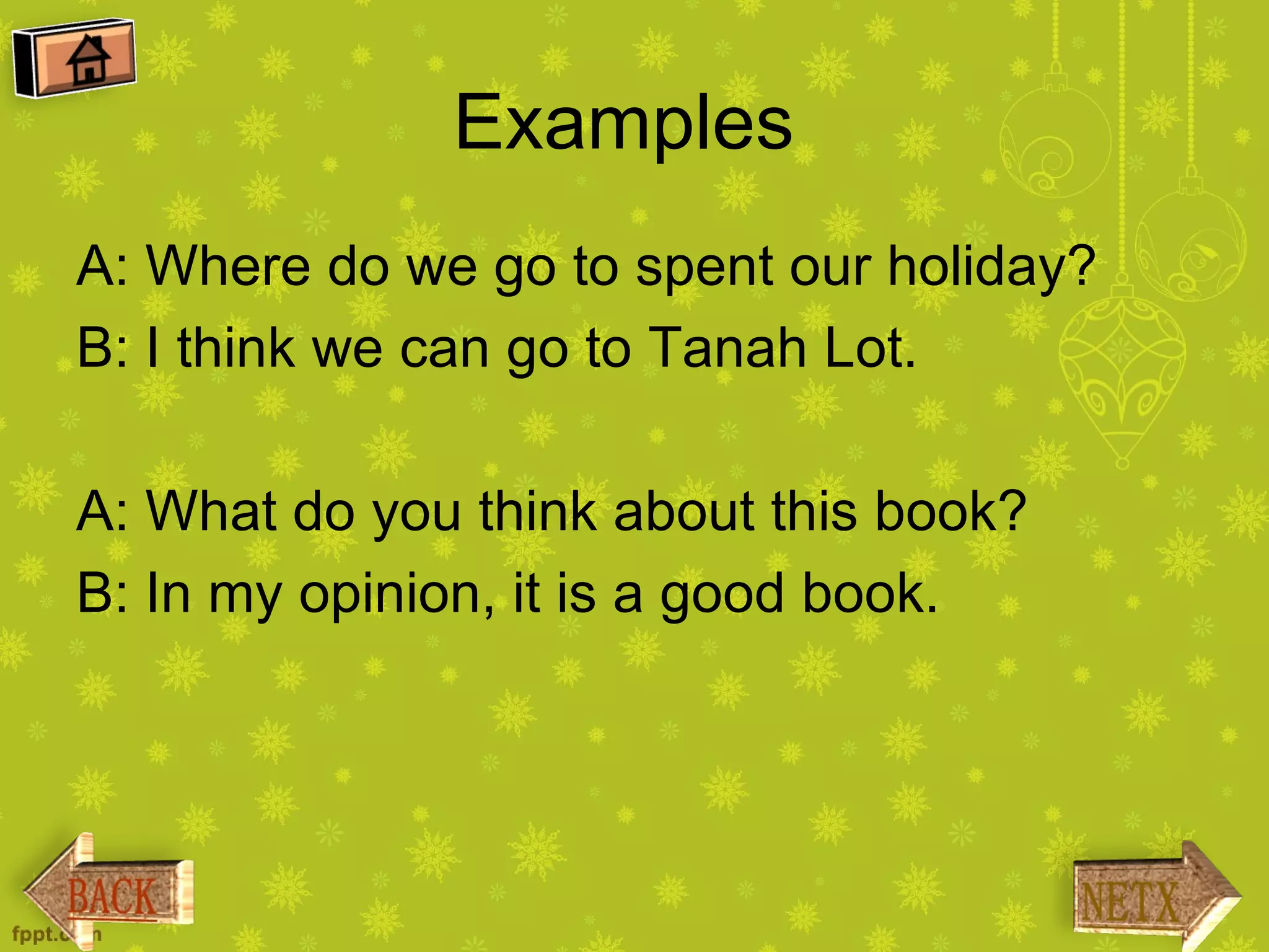 Examples
A: Where do we go to spent our holiday?
B: I think we can go to Tanah Lot.

A: What do you think about this book?
B: In my opinion, it is a good book.
 