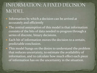  Information by which a decision can be arrived at
accurately and efficiently
 The central assumption of this model is that information
consists of the bits of data needed to progress through a
series of discrete, binary decisions.
 Each bit of information moves the decision to a certain,
predictable conclusion.
 This model hangs on the desire to understand the problem
that reduces uncertainty, to estimate the availability of
information, and to calculate how much effect each piece
of information has on the uncertainty in the situation.
 