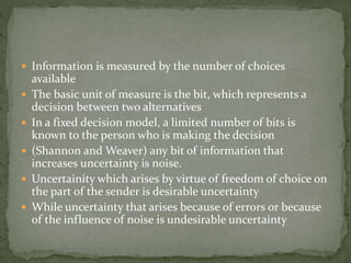  Information is measured by the number of choices
available
 The basic unit of measure is the bit, which represents a
decision between two alternatives
 In a fixed decision model, a limited number of bits is
known to the person who is making the decision
 (Shannon and Weaver) any bit of information that
increases uncertainty is noise.
 Uncertainity which arises by virtue of freedom of choice on
the part of the sender is desirable uncertainty
 While uncertainty that arises because of errors or because
of the influence of noise is undesirable uncertainty
 