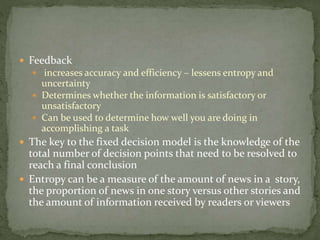  Feedback
 increases accuracy and efficiency – lessens entropy and
uncertainty
 Determines whether the information is satisfactory or
unsatisfactory
 Can be used to determine how well you are doing in
accomplishing a task
 The key to the fixed decision model is the knowledge of the
total number of decision points that need to be resolved to
reach a final conclusion
 Entropy can be a measure of the amount of news in a story,
the proportion of news in one story versus other stories and
the amount of information received by readers or viewers
 