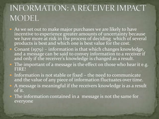  As we set out to make major purchases we are likely to have
incentive to experience greater amounts of uncertainty because
we have more at risk in the process of deciding which of several
products is best and which one is best value for the cost.
 Conant (1979) – information is that which changes knowledge,
and a message can be said to convey information to a receiver if
and only if the receiver’s knowledge is changed as a result.
 The important of a message is the effect on those who hear it e.g.
FIRE!
 Information is not stable or fixed – the need to communicate
and the value of any piece of information fluctuates over time.
 A message is meaningful if the receivers knowledge is as a result
of it.
 The information contained in a message is not the same for
everyone
 