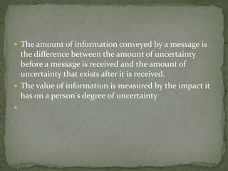  The amount of information conveyed by a message is
the difference between the amount of uncertainty
before a message is received and the amount of
uncertainty that exists after it is received.
 The value of information is measured by the impact it
has on a person's degree of uncertainty

 