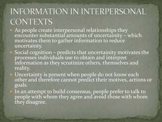  As people create interpersonal relationships they
encounter substantial amounts of uncertainity – which
motivates them to gather information to reduce
uncertainty.
 Social cognition – predicts that uncertainity motivates the
processes individuals use to obtain and interpret
information as they scrutinize others, themselves and
reality.
 Uncertainty is present when people do not know each
other and therefore cannot predict their motives, actions or
goals.
 In an attempt to build consensus, people prefer to talk to
people with whom they agree and avoid those with whom
they disagree.
 