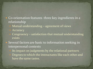  Co-orientation features three key ingredients in a
relationship
 Mutual understanding – agreement of views
 Accuracy
 Congruency – satisfaction that mutual understanding
exists
 Several factors are basic to information seeking in
interpersonal contexts
 Its impact on judgments by the relational partners
 Degrees to which the interactants like each other and
have the same tastes.
 