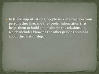  In friendship situations, people seek information from
persons they like, and they prefer information that
helps them to build and maintain the relationship,
which includes knowing the other persons opinions
about the relationship.
 