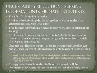  The role of information in media
 Involves who observing who is saying what to whom, under what
circumstances and with what effect
 This depends on whether a receiver is passive or active in information
seeking
 Reinforcement theory – media have limited effects because viewers,
listeners and readers select programming and information to which
they want to be exposed to.
 Uses and gratifications theory – users are dynamic because they can
and will seek sources of information and entertainment to satisfy their
needs.
 Needs that have physiological and social origins lead individuals to have expectations
of the media and other sources which lead to differential patterns of media exposure
to gratify those needs.
 Entropy is used to refer to the likelihood that people will find
information they want and that the media will get the information to
them
 
