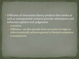  Diffusion of innovation theory predicts that media as
well as interpersonal contacts provide information and
influence opinion and judgement
 Invention
 Diffusion - an idea spreads from one point of origin to
others eventually achieves general or limited acceptance
 Consequences
 