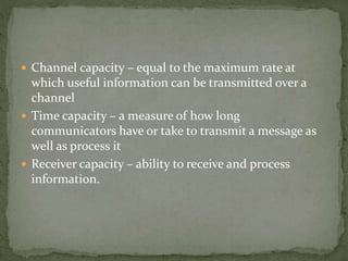  Channel capacity – equal to the maximum rate at
which useful information can be transmitted over a
channel
 Time capacity – a measure of how long
communicators have or take to transmit a message as
well as process it
 Receiver capacity – ability to receive and process
information.
 