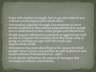  Some information is sought, but it can also come to you
without you having to exert much effort
 Information acquired through conversations or news
stories confirms or disconfirms propositions that people
test to understand events, other people and themselves
 People acquire information passively or aggressively with
an aim to increase the certainty that they know what is
going on and how to cope with the events and
requirements of life
 Information has been described as the means by which
people come to know one another as well as physical and
social realities (Watzlawick et al., 1967)
 It can also be defined as the aspect of messages that
increases or reduces uncertainity.
 